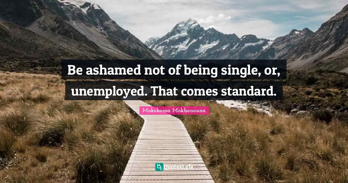 Be ashamed not of being single, or, unemployed. That comes standard.