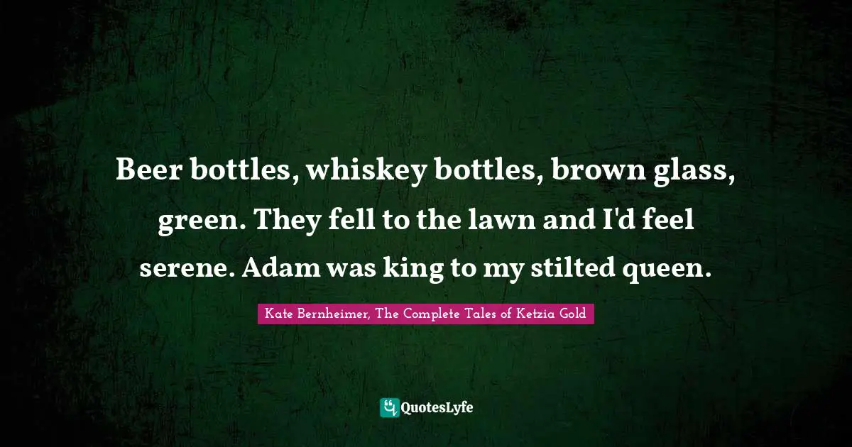 Kate Bernheimer Quotes: "Beer bottles, whiskey bottles, brown glass, green. They fell to the lawn and I'd feel serene. Adam was king to my stilted queen."