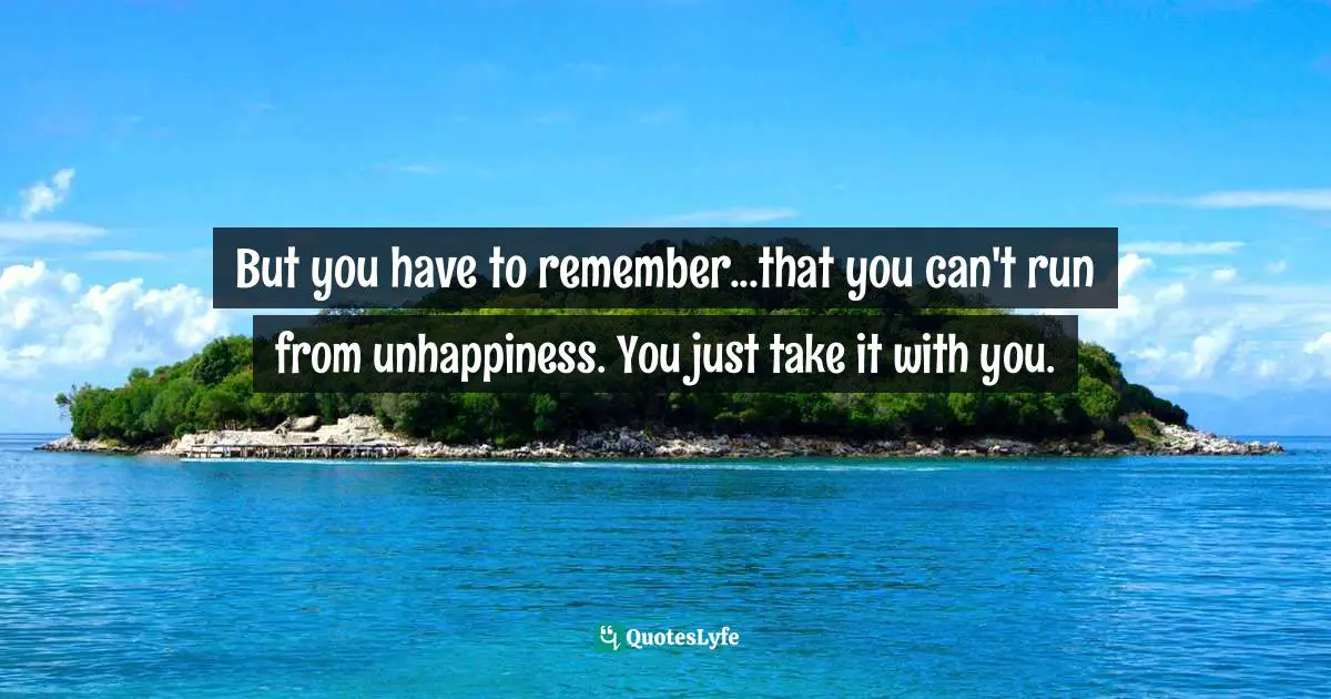 But you have to remember...that you can't run from unhappiness. You just take it with you.