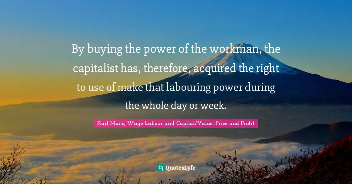 Karl Marx, Wage-Labour and Capital/Value, Price and Profit Quotes: By buying the power of the workman, the capitalist has, therefore, acquired the right to use of make that labouring power during the whole day or week.