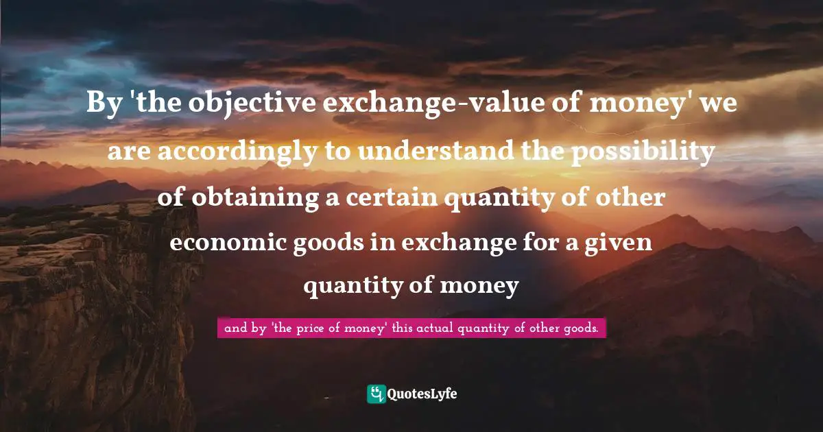 Ludwig Von Mises Quotes: "By 'the objective exchange-value of money' we are accordingly to understand the possibility of obtaining a certain quantity of other economic goods in exchange for a given quantity of money"