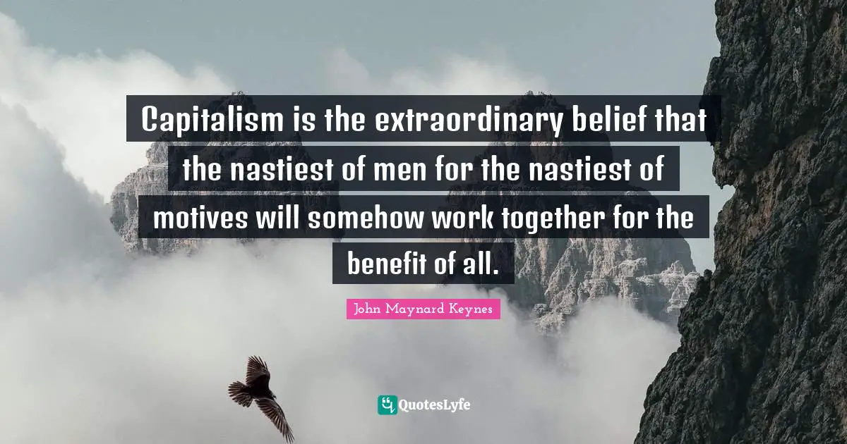 Capitalism is the extraordinary belief that the nastiest of men for the nastiest of motives will somehow work together for the benefit of all.