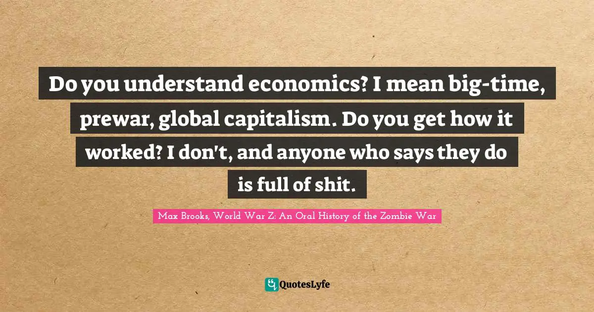 Do you understand economics? I mean big-time, prewar, global capitalism. Do you get how it worked? I don't, and anyone who says they do is full of shit.