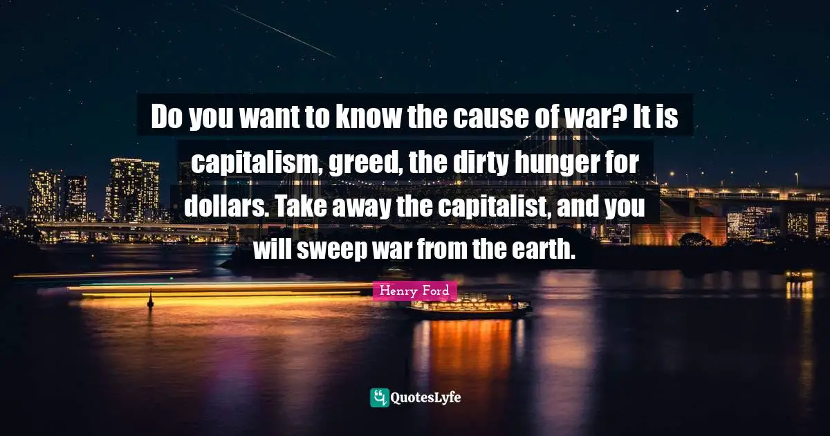 Henry Ford Quotes: Do you want to know the cause of war? It is capitalism, greed, the dirty hunger for dollars. Take away the capitalist, and you will sweep war from the earth.