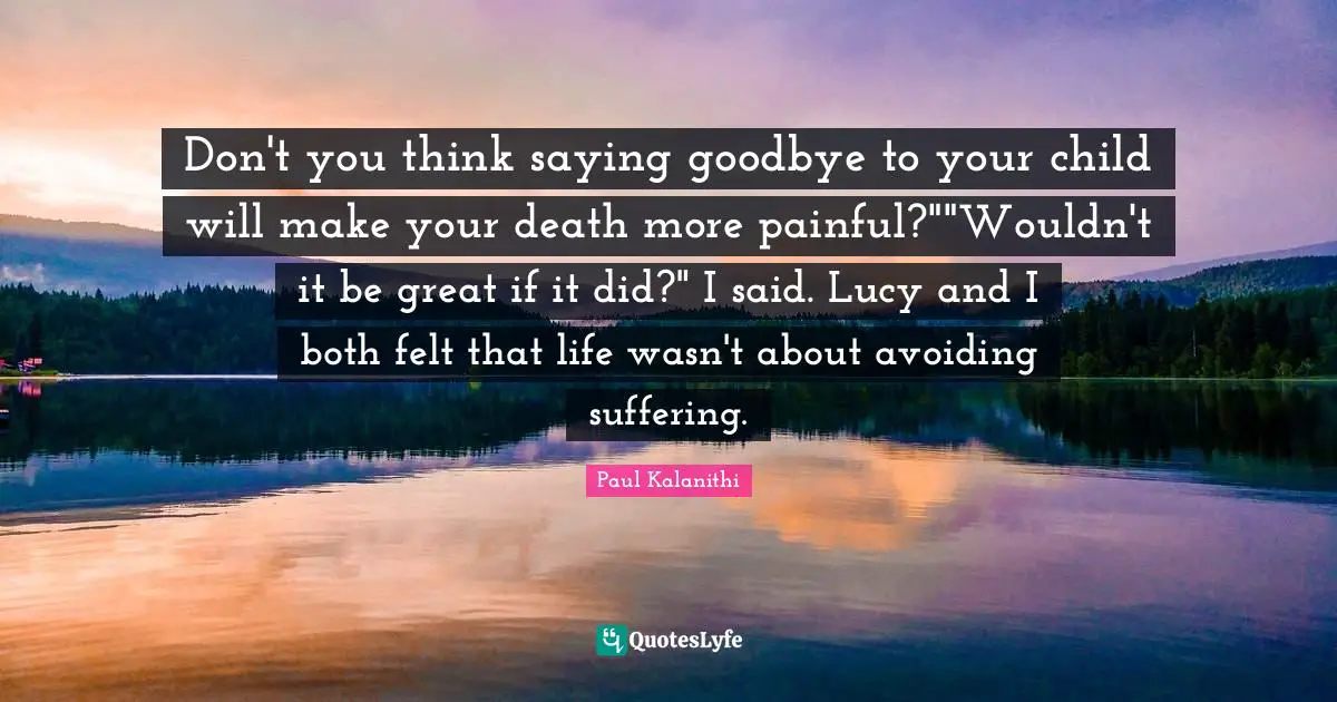 Don't you think saying goodbye to your child will make your death more painful?""Wouldn't it be great if it did?" I said. Lucy and I both felt that life wasn't about avoiding suffering.