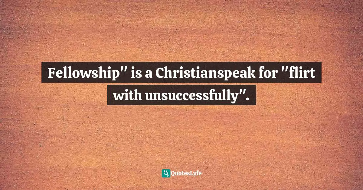 Kevin Roose, The Unlikely Disciple: A Sinner's Semester At America's Holiest University Quotes: "Fellowship" is a Christianspeak for "flirt with unsuccessfully"."