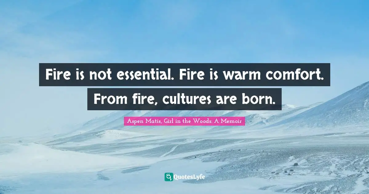 Fire is not essential. Fire is warm comfort. From fire, cultures are born.