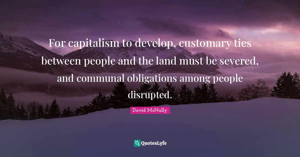 For capitalism to develop, customary ties between people and the land must be severed, and communal obligations among people disrupted.