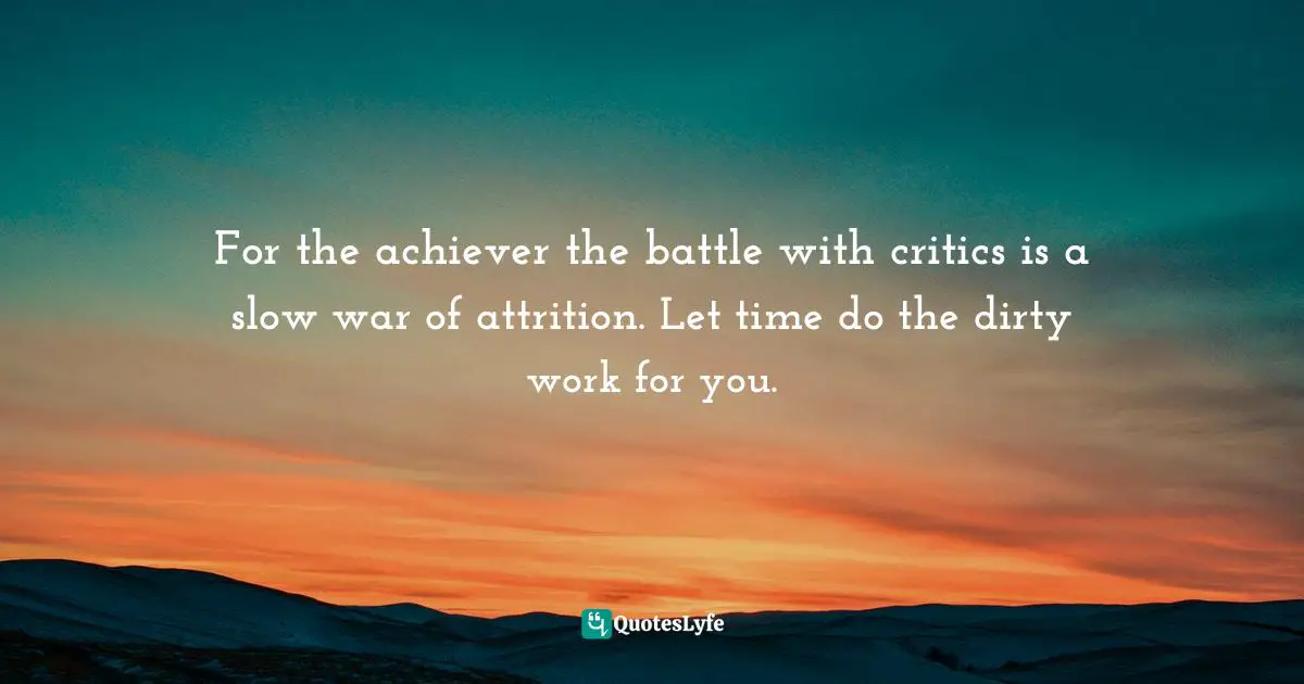 For the achiever the battle with critics is a slow war of attrition. Let time do the dirty work for you.
