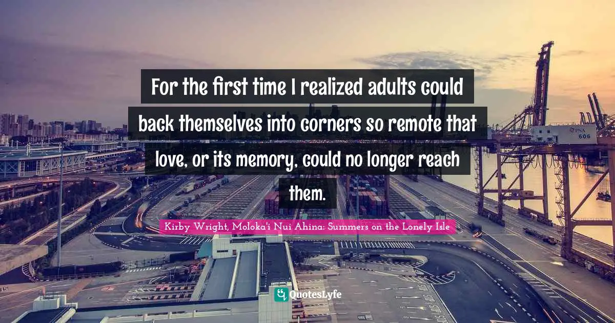 For the first time I realized adults could back themselves into corners so remote that love, or its memory, could no longer reach them.