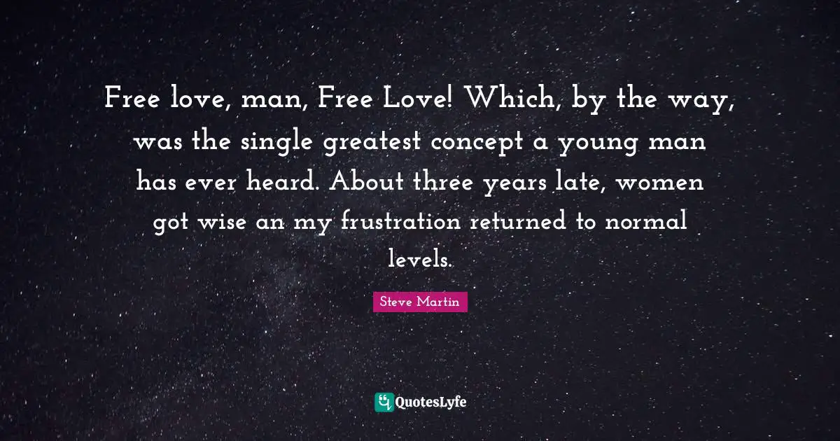 Free love, man, Free Love! Which, by the way, was the single greatest concept a young man has ever heard. About three years late, women got wise an my frustration returned to normal levels.