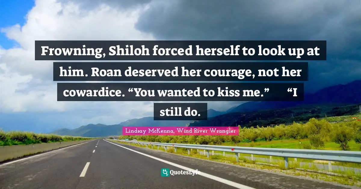 Frowning, Shiloh forced herself to look up at him. Roan deserved her courage, not her cowardice. “You wanted to kiss me.”	“I still do.