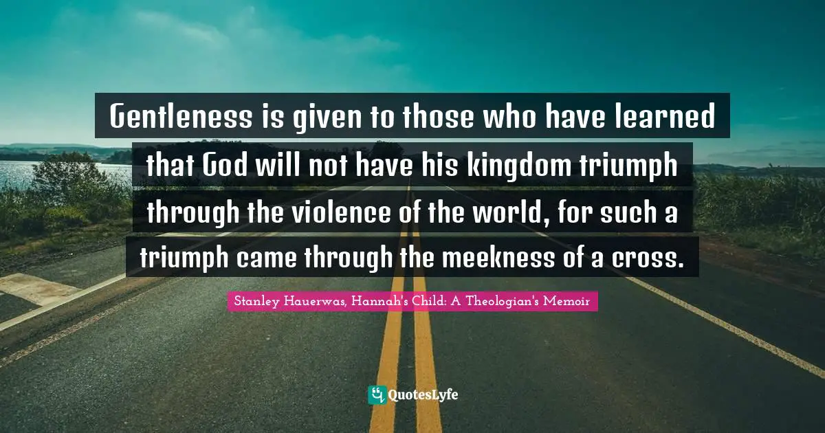 Gentleness is given to those who have learned that God will not have his kingdom triumph through the violence of the world, for such a triumph came through the meekness of a cross.