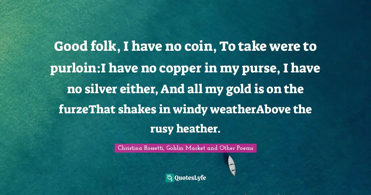 Christina Rossetti Quotes: "Good folk, I have no coin, To take were to purloin:I have no copper in my purse, I have no silver either, And all my gold is on the furzeThat shakes in windy weatherAbove the rusy heather."