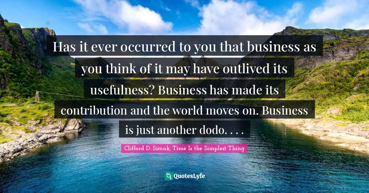 Has it ever occurred to you that business as you think of it may have outlived its usefulness? Business has made its contribution and the world moves on. Business is just another dodo. . . .