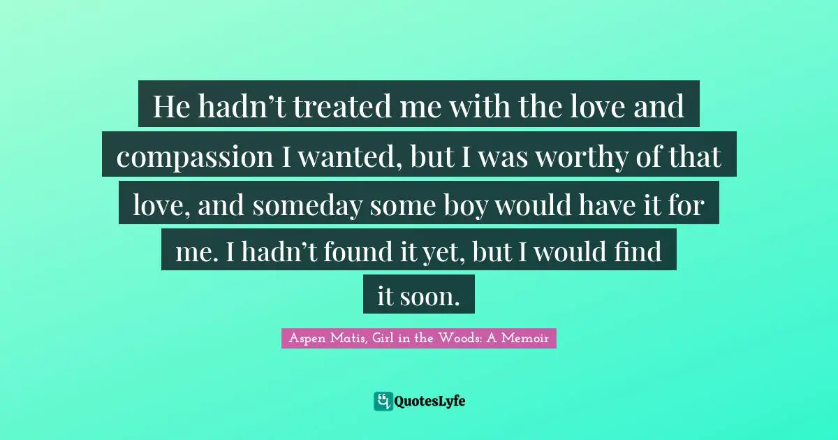 He hadn’t treated me with the love and compassion I wanted, but I was worthy of that love, and someday some boy would have it for me. I hadn’t found it yet, but I would find it soon.