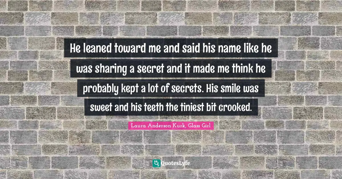 He leaned toward me and said his name like he was sharing a secret and it made me think he probably kept a lot of secrets. His smile was sweet and his teeth the tiniest bit crooked.