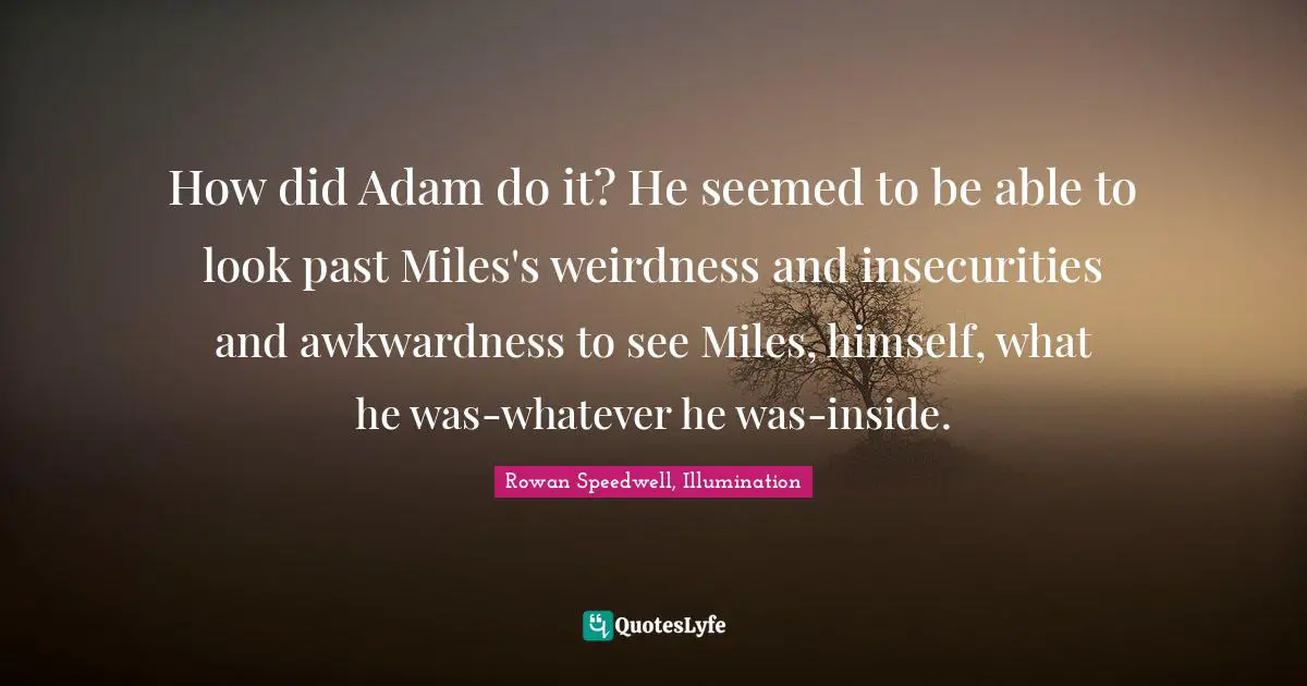 How did Adam do it? He seemed to be able to look past Miles's weirdness and insecurities and awkwardness to see Miles, himself, what he was-whatever he was-inside.