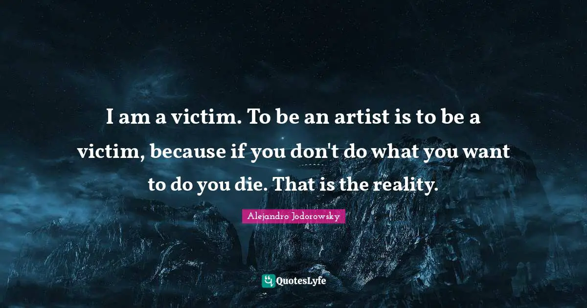 I am a victim. To be an artist is to be a victim, because if you don't do what you want to do you die. That is the reality.