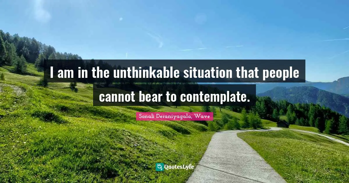 I am in the unthinkable situation that people cannot bear to contemplate.