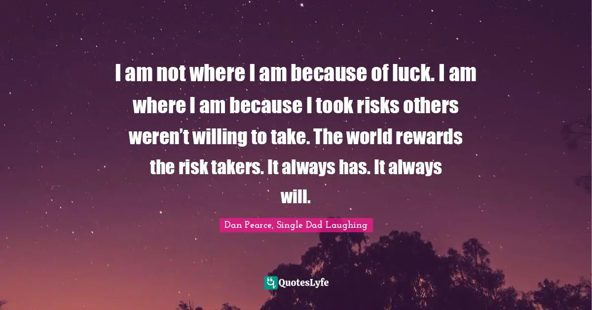 I am not where I am because of luck. I am where I am because I took risks others weren’t willing to take. The world rewards the risk takers. It always has. It always will.