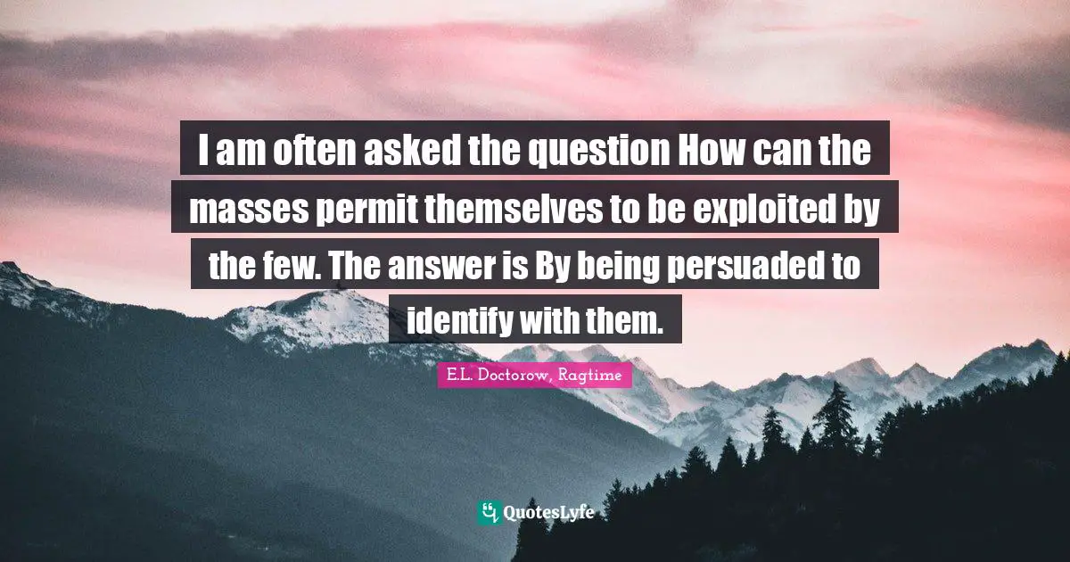 I am often asked the question How can the masses permit themselves to be exploited by the few. The answer is By being persuaded to identify with them.