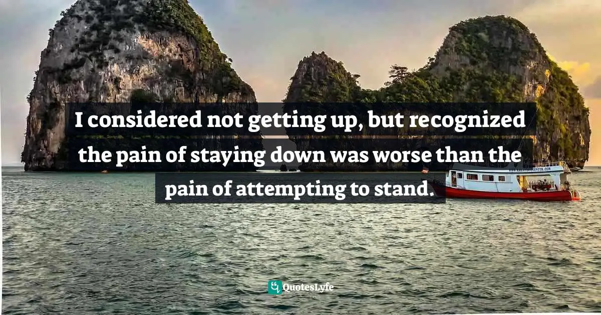 I considered not getting up, but recognized the pain of staying down was worse than the pain of attempting to stand.