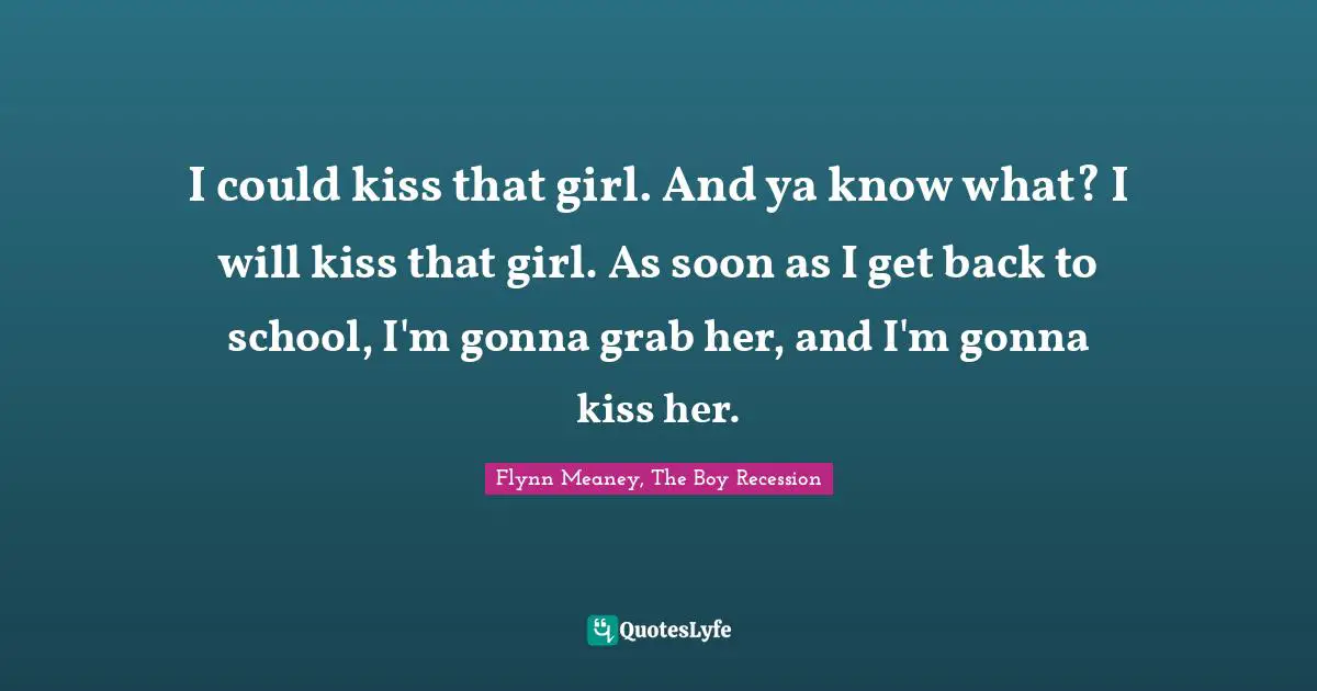 I could kiss that girl. And ya know what? I will kiss that girl. As soon as I get back to school, I'm gonna grab her, and I'm gonna kiss her.