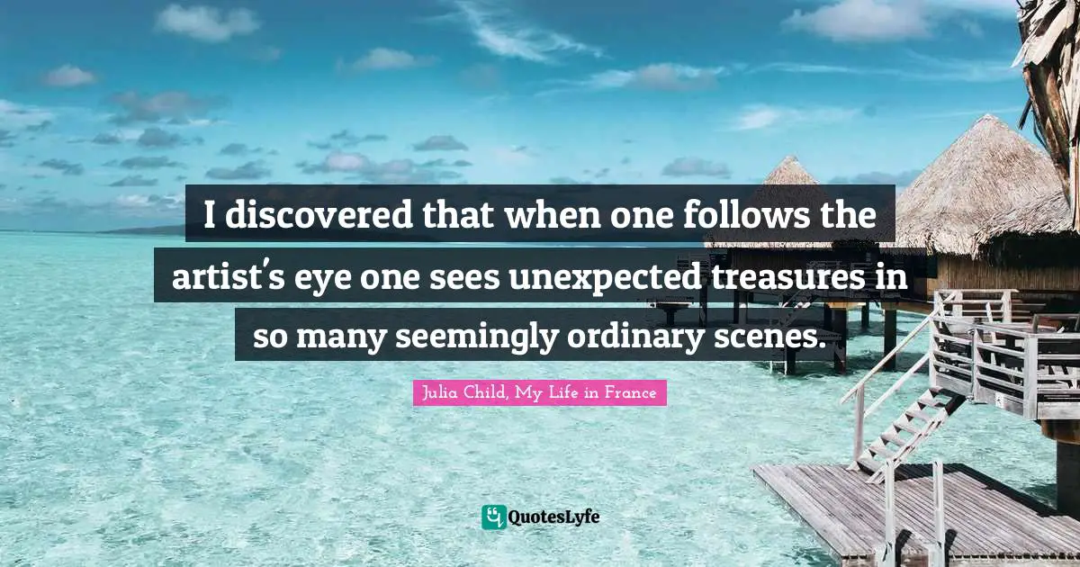 Julia Quotes: "I discovered that when one follows the artist's eye one sees unexpected treasures in so many seemingly ordinary scenes."