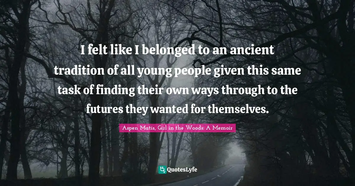 I felt like I belonged to an ancient tradition of all young people given this same task of finding their own ways through to the futures they wanted for themselves.