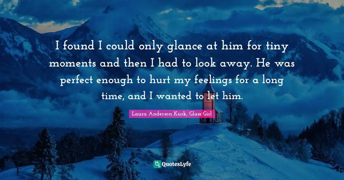 I found I could only glance at him for tiny moments and then I had to look away. He was perfect enough to hurt my feelings for a long time, and I wanted to let him.