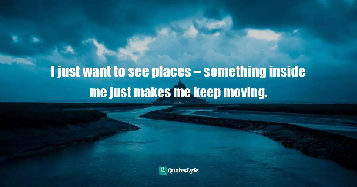 I just want to see places – something inside me just makes me keep moving.