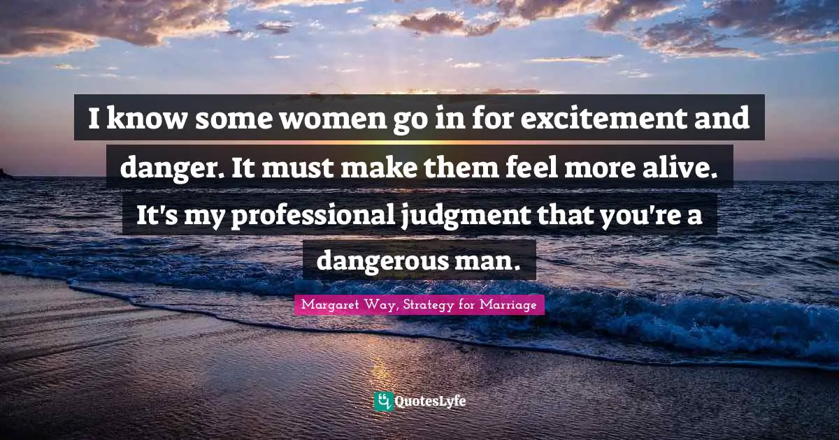 I know some women go in for excitement and danger. It must make them feel more alive. It's my professional judgment that you're a dangerous man.