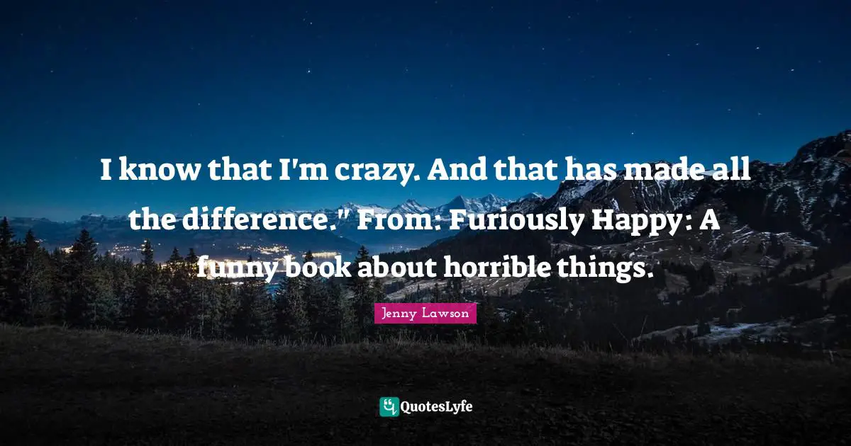 I know that I'm crazy. And that has made all the difference." From: Furiously Happy: A funny book about horrible things.