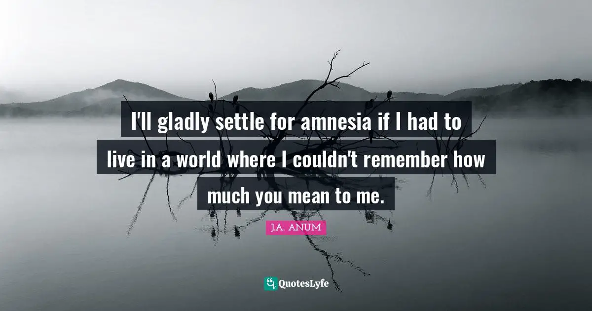 I'll gladly settle for amnesia if I had to live in a world where I couldn't remember how much you mean to me.