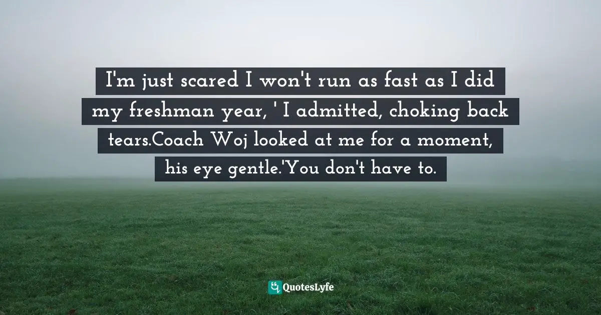 I'm just scared I won't run as fast as I did my freshman year, ' I admitted, choking back tears.Coach Woj looked at me for a moment, his eye gentle.'You don't have to.