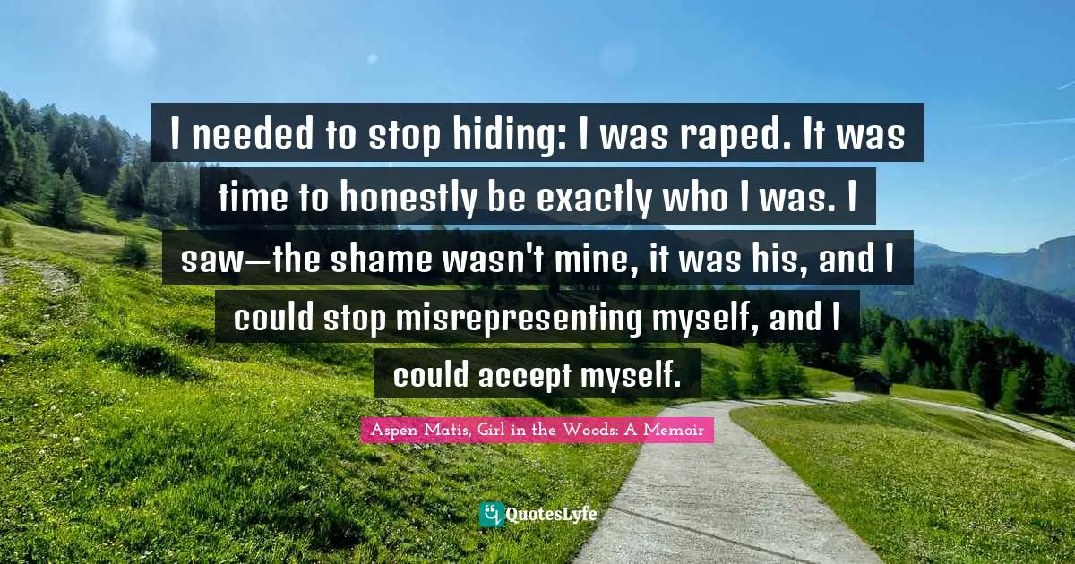 Rape Quotes: "I needed to stop hiding: I was raped. It was time to honestly be exactly who I was. I saw—the shame wasn't mine, it was his, and I could stop misrepresenting myself, and I could accept myself."