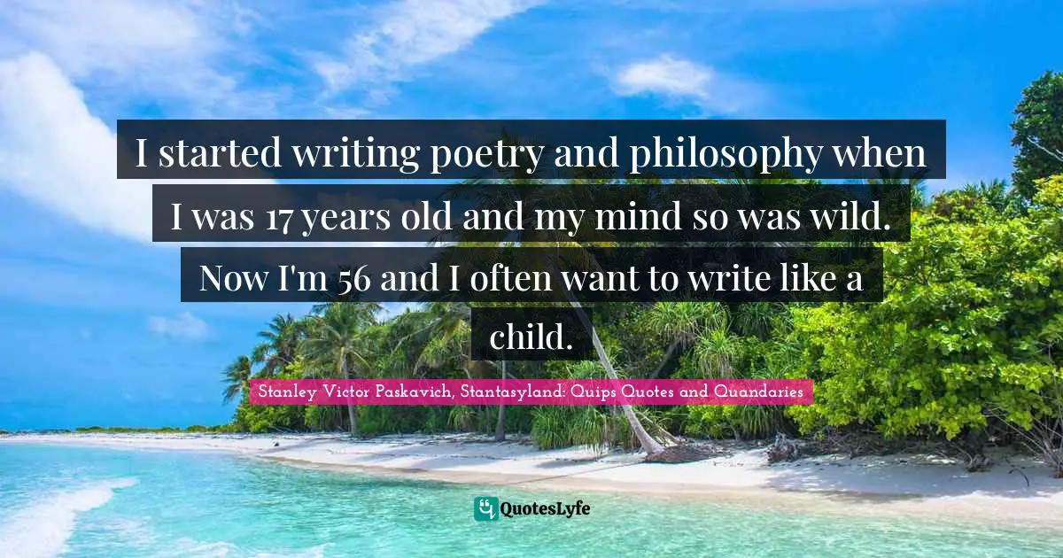 I started writing poetry and philosophy when I was 17 years old and my mind so was wild. Now I'm 56 and I often want to write like a child.
