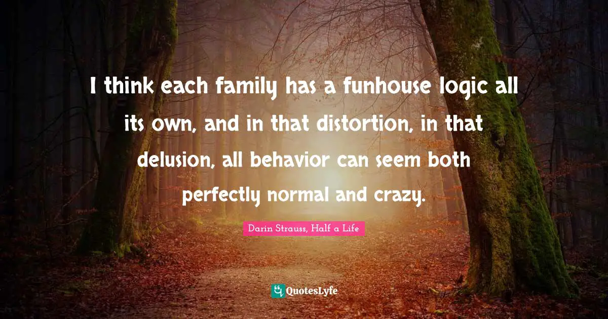 Darin Strauss, Half A Life Quotes: "I think each family has a funhouse logic all its own, and in that distortion, in that delusion, all behavior can seem both perfectly normal and crazy."