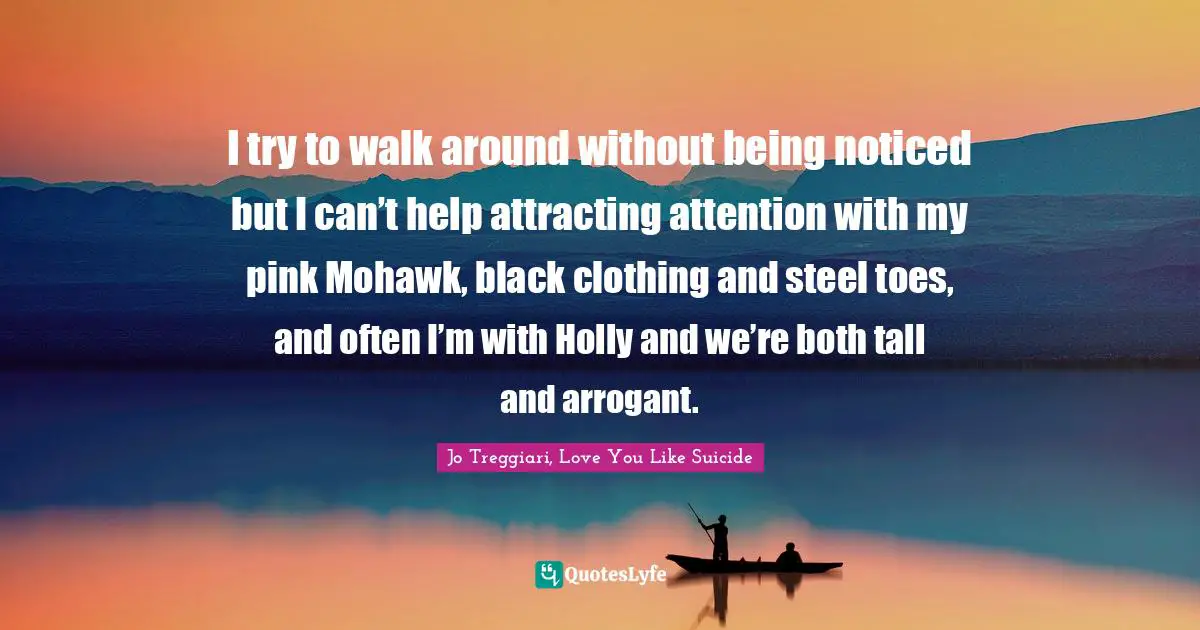 I try to walk around without being noticed but I can’t help attracting attention with my pink Mohawk, black clothing and steel toes, and often I’m with Holly and we’re both tall and arrogant.