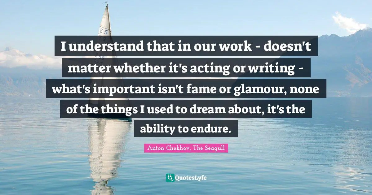 I understand that in our work - doesn't matter whether it's acting or writing - what's important isn't fame or glamour, none of the things I used to dream about, it's the ability to endure.