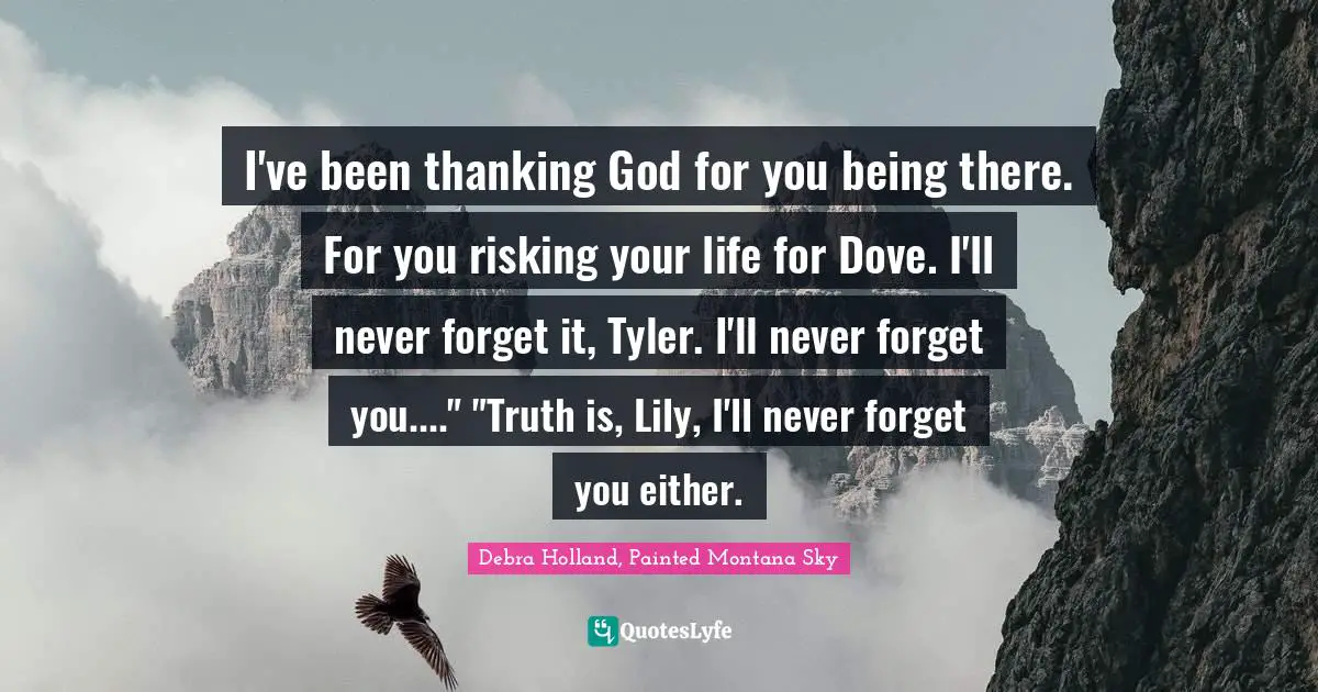 I've been thanking God for you being there. For you risking your life for Dove. I'll never forget it, Tyler. I'll never forget you...."	"Truth is, Lily, I'll never forget you either.