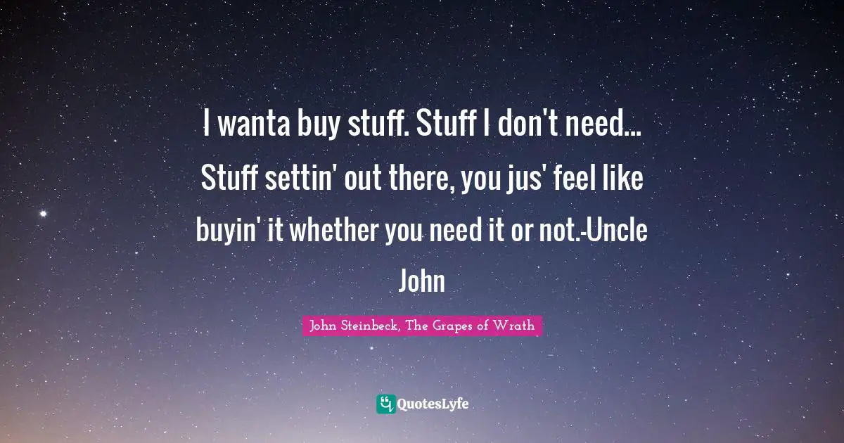 John Steinbeck, The Grapes of Wrath Quotes: I wanta buy stuff. Stuff I don't need... Stuff settin' out there, you jus' feel like buyin' it whether you need it or not.-Uncle John