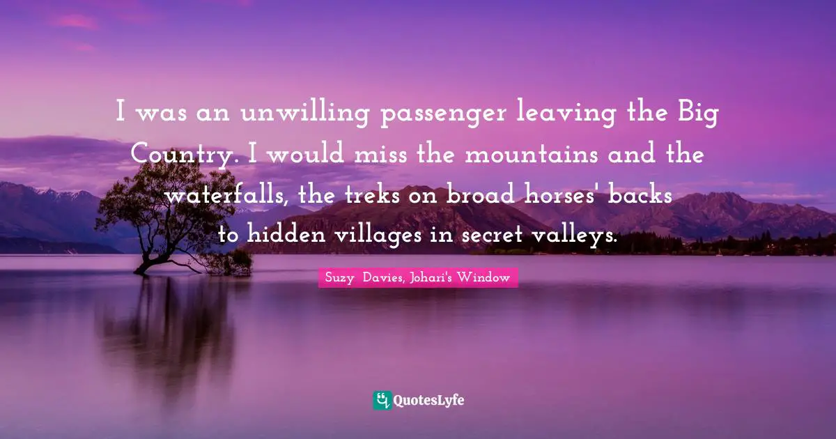 Literary Fiction Quotes: "I was an unwilling passenger leaving the Big Country. I would miss the mountains and the waterfalls, the treks on broad horses' backs to hidden villages in secret valleys."