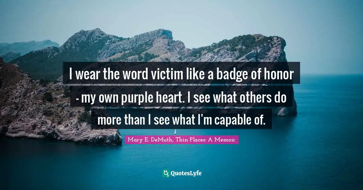 I wear the word victim like a badge of honor — my own purple heart. I see what others do more than I see what I'm capable of.