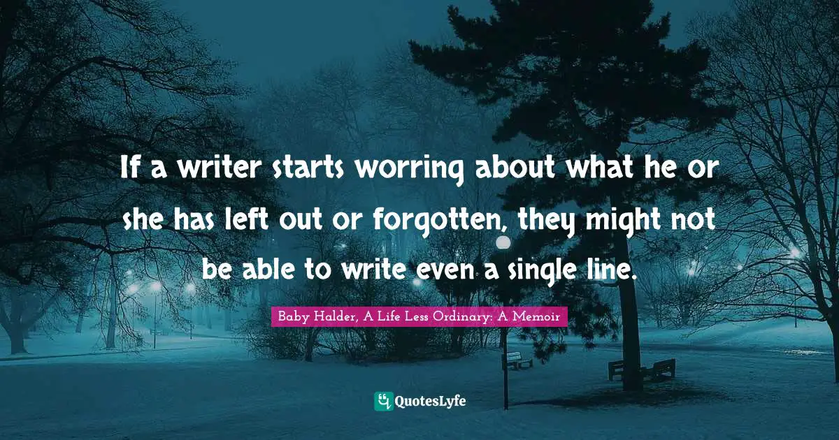 If a writer starts worring about what he or she has left out or forgotten, they might not be able to write even a single line.