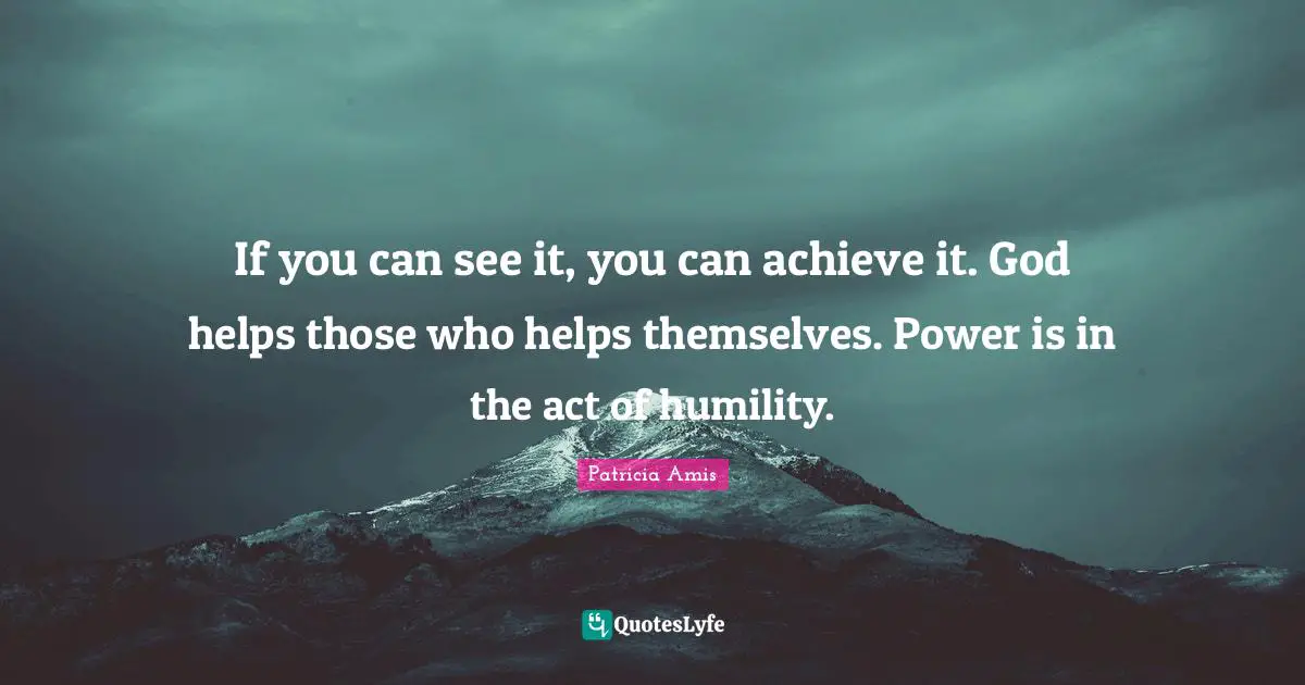 If you can see it, you can achieve it. God helps those who helps themselves. Power is in the act of humility.