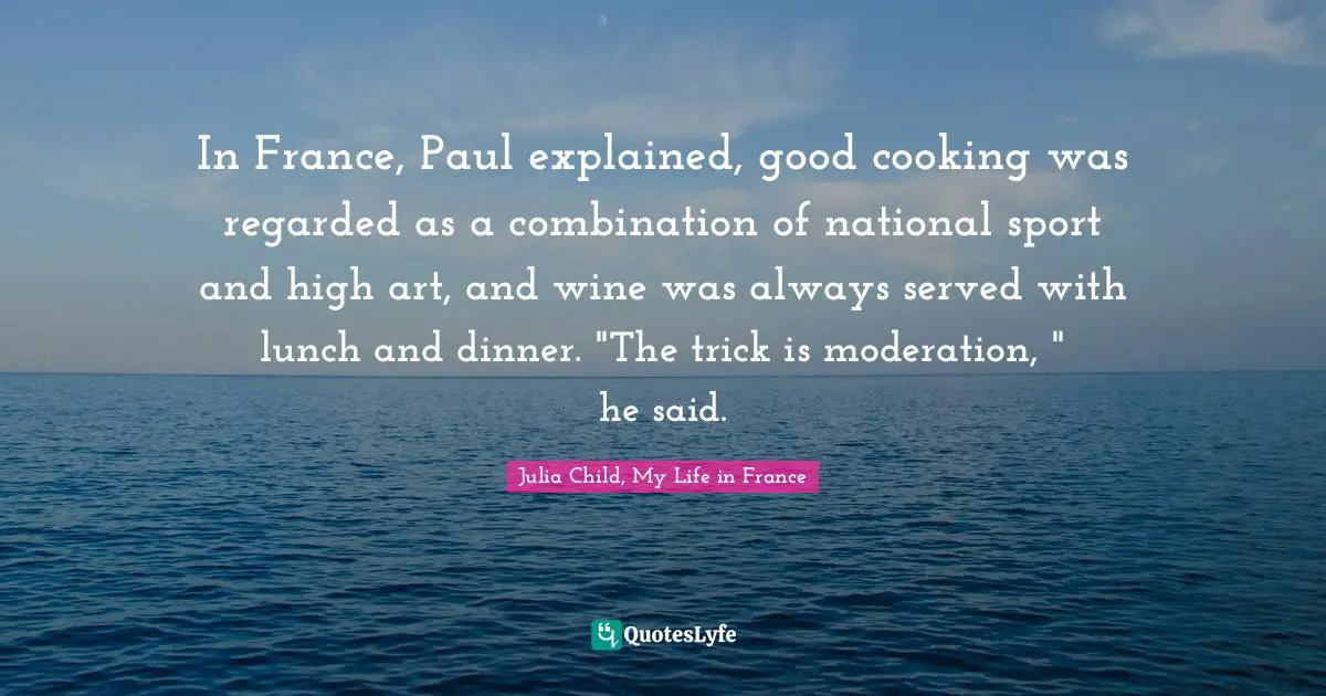 In France, Paul explained, good cooking was regarded as a combination of national sport and high art, and wine was always served with lunch and dinner. "The trick is moderation, " he said.