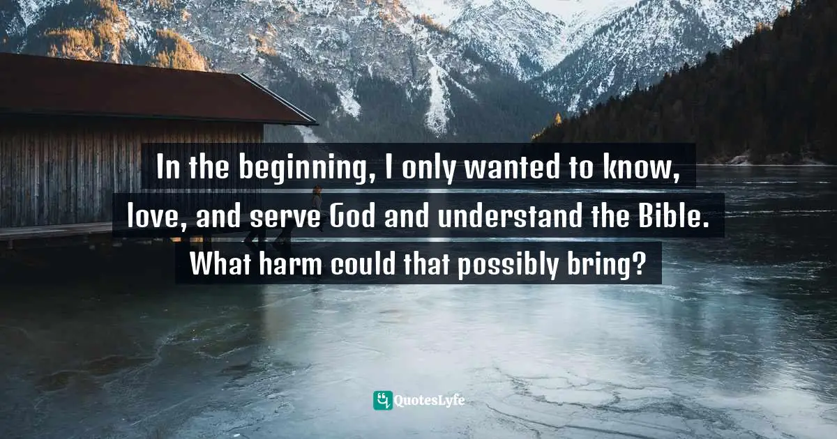 In the beginning, I only wanted to know, love, and serve God and understand the Bible. What harm could that possibly bring?