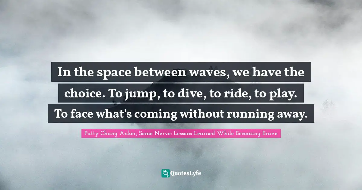 In the space between waves, we have the choice. To jump, to dive, to ride, to play. To face what's coming without running away.